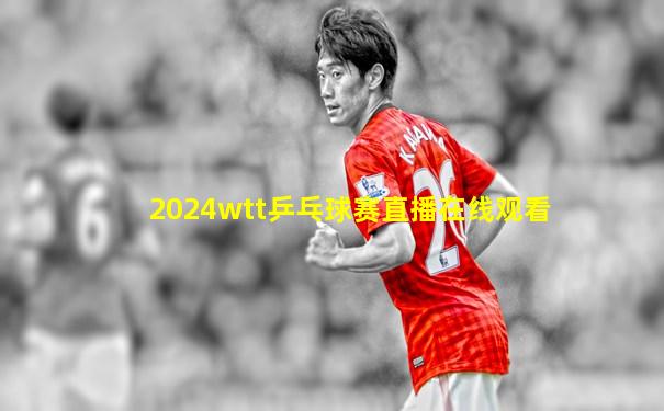 2024wtt乒乓球赛直播在线观看